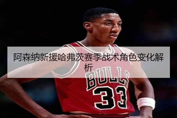 阿森纳新援哈弗茨赛季战术角色变化解析